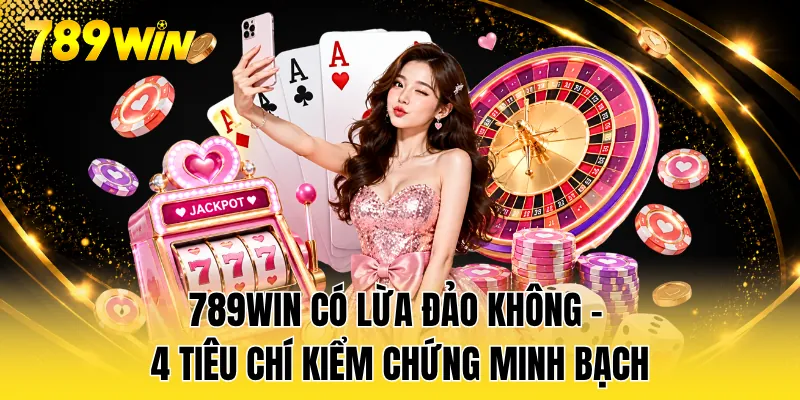 789WIN Có Lừa Đảo Không - 4 Tiêu Chí Kiểm Chứng Minh Bạch